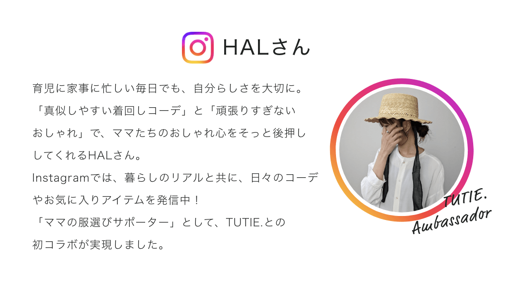 育児に家事に忙しい毎日でも、自分らしさを大切に。「真似しやすい着回しコーデ」と「頑張りすぎないおしゃれ」で、ママたちのおしゃれ心をそっと後押ししてくれるHALさん。Instagramでは、暮らしのリアルと共に、日々のコーデやお気に入りアイテムを発信中!「ママの服選びサポーター」として、TUTIE.との初コラボが実現しました。