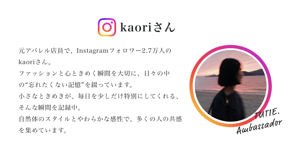 kaoriさん 元アパレル店員で、Instagramフォロワー2.7万人のkaoriさん。
ファッションと心ときめく瞬間を大切に、日々の中の“忘れたくない記憶”を綴っています。
小さなときめきが、毎日を少しだけ特別にしてくれる、そんな瞬間を記録中。
自然体のスタイルとやわらかな感性で、多くの人の共感を集めています。